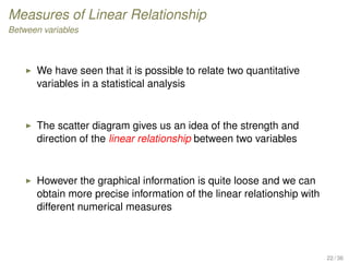 Measures of Linear Relationship
Between variables
We have seen that it is possible to relate two quantitative
variables in a statistical analysis
The scatter diagram gives us an idea of the strength and
direction of the linear relationship between two variables
However the graphical information is quite loose and we can
obtain more precise information of the linear relationship with
different numerical measures
22 / 36
 