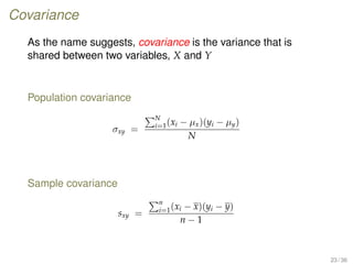 Covariance
As the name suggests, covariance is the variance that is
shared between two variables, X and Y
Population covariance
σxy =
N
i=1(xi − µx)(yi − µy)
N
Sample covariance
sxy =
n
i=1(xi − x)(yi − y)
n − 1
23 / 36
 