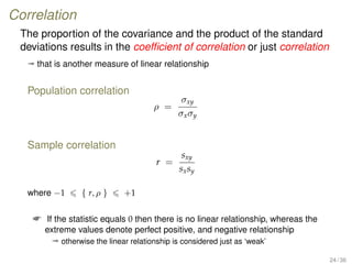 Correlation
The proportion of the covariance and the product of the standard
deviations results in the coefﬁcient of correlation or just correlation
ª that is another measure of linear relationship
Population correlation
ρ =
σxy
σxσy
Sample correlation
r =
sxy
sxsy
where −1 { r, ρ } +1
 If the statistic equals 0 then there is no linear relationship, whereas the
extreme values denote perfect positive, and negative relationship
ª otherwise the linear relationship is considered just as ‘weak’
24 / 36
 