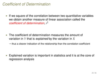 Coefﬁcient of Determination
If we square of the correlation between two quantitative variables
we obtain another measure of linear association called the
coefﬁcient of determination, r2
The coefﬁcient of determination measures the amount of
variation in Y that is explained by the variation in X
ª thus a clearer indication of the relationship than the correlation coefﬁcient
Explained variation is important in statistics and it is at the core of
regression analysis
25 / 36
 
