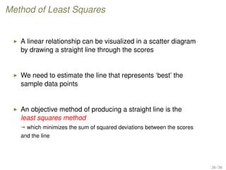 Method of Least Squares
A linear relationship can be visualized in a scatter diagram
by drawing a straight line through the scores
We need to estimate the line that represents ‘best’ the
sample data points
An objective method of producing a straight line is the
least squares method
ª which minimizes the sum of squared deviations between the scores
and the line
26 / 36
 