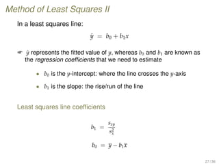Method of Least Squares II
In a least squares line:
ˆy = b0 + b1x
 ˆy represents the ﬁtted value of y, whereas b0 and b1 are known as
the regression coefﬁcients that we need to estimate
• b0 is the y-intercept: where the line crosses the y-axis
• b1 is the slope: the rise/run of the line
Least squares line coefﬁcients
b1 =
sxy
s2
x
b0 = y − b1x
27 / 36
 