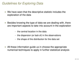 Guidelines for Exploring Data
We have seen that the descriptive statistic includes the
exploration of the data
Besides knowing the type of data we are dealing with, there
are important aspects to take into account in the exploration
– the central location in the data
– the dispersion (or lack of) in the observations
– the shape of the distribution for the data set
All these information guide us in choose the appropriate
numerical techniques to apply in further statistical analysis
28 / 36
 