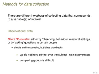 Methods for data collection
There are different methods of collecting data that corresponds
to a variable(s) of interest
Observational data
Direct Observation either by ‘observing’ behaviour in natural settings,
or by ‘asking’ questions to certain people
ª simple and inexpensive, but it has drawbacks
• we do not have control over the subject (main disadvantage)
• comparing groups is difﬁcult
30 / 36
 
