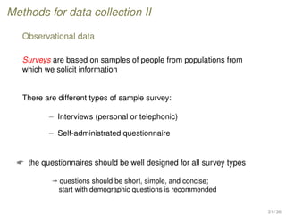 Methods for data collection II
Observational data
Surveys are based on samples of people from populations from
which we solicit information
There are different types of sample survey:
– Interviews (personal or telephonic)
– Self-administrated questionnaire
 the questionnaires should be well designed for all survey types
ª questions should be short, simple, and concise;
start with demographic questions is recommended
31 / 36
 