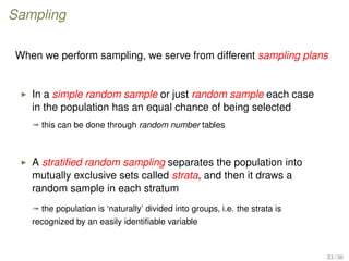 Sampling
When we perform sampling, we serve from different sampling plans
In a simple random sample or just random sample each case
in the population has an equal chance of being selected
ª this can be done through random number tables
A stratiﬁed random sampling separates the population into
mutually exclusive sets called strata, and then it draws a
random sample in each stratum
ª the population is ‘naturally’ divided into groups, i.e. the strata is
recognized by an easily identiﬁable variable
33 / 36
 