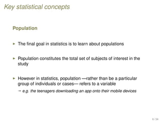 Key statistical concepts
Population
The ﬁnal goal in statistics is to learn about populations
Population constitutes the total set of subjects of interest in the
study
However in statistics, population —rather than be a particular
group of individuals or cases— refers to a variable
ª e.g. the teenagers downloading an app onto their mobile devices
6 / 34
 
