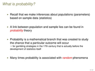 What is probability?
Recall that we make inferences about populations (parameters)
based on sample data (statistics)
A link between population and sample lies can be found in
probability theory
Probability is a mathematical branch that was created to study
the chance that a particular outcome will occur
ª for gambling strategies in the 17th century that is actually before the
development of statistics itself
Many times probability is associated with random phenomena
3 / 31
 