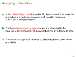 Assigning probabilities
a) In the classical approach the probability is expressed in terms of the
proportion of a particular outcome to all possible outcomes
ª this is sort of an objective method
b) For the relative frequency approach we are interested in the
long-run relative frequency of the probability for an outcome to occur
c) The subjective approach includes a certain degree of belief to the
probability
4 / 31
 
