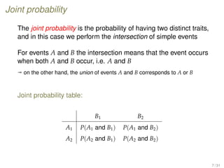 Joint probability
The joint probability is the probability of having two distinct traits,
and in this case we perform the intersection of simple events
For events A and B the intersection means that the event occurs
when both A and B occur, i.e. A and B
ª on the other hand, the union of events A and B corresponds to A or B
Joint probability table:
B1 B2
A1 P(A1 and B1) P(A1 and B2)
A2 P(A2 and B1) P(A2 and B2)
7 / 31
 