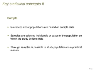 Key statistical concepts II
Sample
Inferences about populations are based on sample data
Samples are selected individuals or cases of the population on
which the study collects data
Through samples is possible to study populations in a practical
manner
7 / 34
 