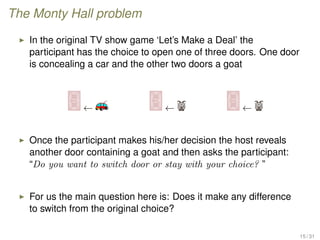 The Monty Hall problem
In the original TV show game ‘Let’s Make a Deal’ the
participant has the choice to open one of three doors. One door
is concealing a car and the other two doors a goat
← ← ←
Once the participant makes his/her decision the host reveals
another door containing a goat and then asks the participant:
“Do you want to switch door or stay with your choice? ”
For us the main question here is: Does it make any difference
to switch from the original choice?
15 / 31
 