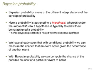 Bayesian probability
Bayesian probability is one of the different interpretations of the
concept of probability
Here a probability is assigned to a hypothesis, whereas under
the frequentist view a hypothesis is typically tested without
being assigned a probability
ª hence Bayesian probability is related with the subjective approach
We have already seen that with conditional probability we can
measure the chance that an event occur given the occurrence
of another event
With Bayesian probability we can compute the chance of the
possible causes for a particular event to occur
17 / 31
 