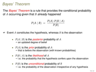 Bayes’ Theorem
The Bayes’ Theorem is a rule that provides the conditional probability
of A occurring given that B already happened
P(A | B) =
P(A) P(B | A)
P(B)
 Event A constitutes the hypothesis, whereas B is the observation
• P(A | B) is the posterior probability of A
ª an updated degree of belief
• P(A) is the prior probability of A
ª that is before the observation (with known probabilities)
• P(B | A) is the likelihood of A
ª i.e. the probability that the hypothesis confers upon the observation
• P(B) is the unconditional probability of B
ª i.e. the probability of the observation irrespective of any hypothesis
18 / 31
 