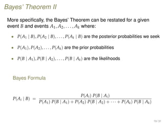 Bayes’ Theorem II
More speciﬁcally, the Bayes’ Theorem can be restated for a given
event B and events A1, A2, . . . , Ak where:
• P(A1 | B), P(A2 | B), . . . , P(Ak | B) are the posterior probabilities we seek
• P(A1), P(A2), . . . , P(Ak) are the prior probabilities
• P(B | A1), P(B | A2), . . . , P(B | Ak) are the likelihoods
Bayes Formula
P(Ai | B) =
P(Ai) P(B | Ai)
P(A1) P(B | A1) + P(A2) P(B | A2) + · · · + P(Ak) P(B | Ak)
19 / 31
 