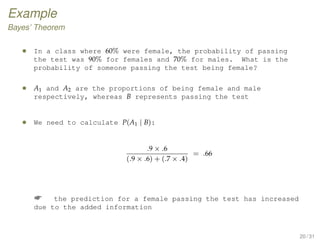 Example
Bayes’ Theorem
• In a class where 60% were female, the probability of passing
the test was 90% for females and 70% for males. What is the
probability of someone passing the test being female?
• A1 and A2 are the proportions of being female and male
respectively, whereas B represents passing the test
• We need to calculate P(A1 | B):
.9 × .6
(.9 × .6) + (.7 × .4)
= .66
 the prediction for a female passing the test has increased
due to the added information
20 / 31
 