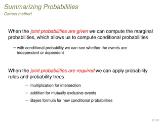 Summarizing Probabilities
Correct method
When the joint probabilities are given we can compute the marginal
probabilities, which allows us to compute conditional probabilities
ª with conditional probability we can see whether the events are
independent or dependent
When the joint probabilities are required we can apply probability
rules and probability trees
– multiplication for intersection
– addition for mutually exclusive events
– Bayes formula for new conditional probabilities
21 / 31
 