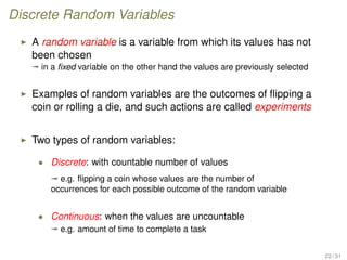 Discrete Random Variables
A random variable is a variable from which its values has not
been chosen
ª in a ﬁxed variable on the other hand the values are previously selected
Examples of random variables are the outcomes of ﬂipping a
coin or rolling a die, and such actions are called experiments
Two types of random variables:
• Discrete: with countable number of values
ª e.g. ﬂipping a coin whose values are the number of
occurrences for each possible outcome of the random variable
• Continuous: when the values are uncountable
ª e.g. amount of time to complete a task
22 / 31
 