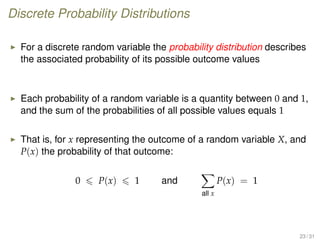 Discrete Probability Distributions
For a discrete random variable the probability distribution describes
the associated probability of its possible outcome values
Each probability of a random variable is a quantity between 0 and 1,
and the sum of the probabilities of all possible values equals 1
That is, for x representing the outcome of a random variable X, and
P(x) the probability of that outcome:
0 P(x) 1 and
all x
P(x) = 1
23 / 31
 