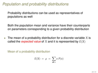 Population and probability distributions
Probability distributions can be used as representatives of
populations as well
Both the population mean and variance have their counterparts
on parameters corresponding to a given probability distribution
• The mean of a probability distribution for a discrete variable X is
called the expected value of X and it is represented by E(X)
Mean of a probability distribution
E(X) = µ =
all x
x P(x)
24 / 31
 