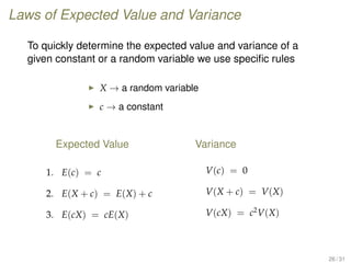 Laws of Expected Value and Variance
To quickly determine the expected value and variance of a
given constant or a random variable we use speciﬁc rules
X → a random variable
c → a constant
Expected Value
1. E(c) = c
2. E(X + c) = E(X) + c
3. E(cX) = cE(X)
Variance
V(c) = 0
V(X + c) = V(X)
V(cX) = c2
V(X)
26 / 31
 