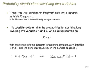 Probability distributions involving two variables
Recall that P(x) represents the probability that a random
variable X equals x
ª in this case we are considering a single variable
It is possible to determine the probabilities for combinations
involving two variables X and Y, which is represented as:
P(x, y)
with conditions that the outcome for all pairs of values vary between
0 and 1, and the sum of probabilities in the sample space is 1
i.e. 0 P(x, y) 1 and all x all y P(x, y) = 1
27 / 31
 