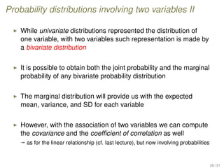Probability distributions involving two variables II
While univariate distributions represented the distribution of
one variable, with two variables such representation is made by
a bivariate distribution
It is possible to obtain both the joint probability and the marginal
probability of any bivariate probability distribution
The marginal distribution will provide us with the expected
mean, variance, and SD for each variable
However, with the association of two variables we can compute
the covariance and the coefﬁcient of correlation as well
ª as for the linear relationship (cf. last lecture), but now involving probabilities
28 / 31
 