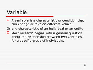 Variable
 A variable is a characteristic or condition that
can change or take on different values.
Or any characteristic of an individual or an entity
 Most research begins with a general question
about the relationship between two variables
for a specific group of individuals.
11
 