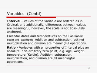 Interval - Values of the variable are ordered as in
Ordinal, and additionally, differences between values
are meaningful, however, the scale is not absolutely
anchored.
Calendar dates and temperatures on the Fahrenheit
scale are examples Addition and subtraction, but not
multiplication and division are meaningful operations.
Ratio - Variables with all properties of Interval plus an
absolute, non-arbitrary zero point, e.g. age, weight,
temperature (Kelvin). Addition, subtraction,
multiplication, and division are all meaningful
operations.
Variables (Contd)
13
 