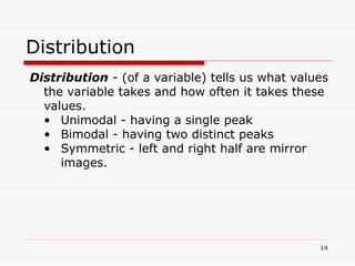 Distribution
Distribution - (of a variable) tells us what values
the variable takes and how often it takes these
values.
• Unimodal - having a single peak
• Bimodal - having two distinct peaks
• Symmetric - left and right half are mirror
images.
14
 