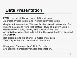 Data Presentation
Two types of statistical presentation of data –
Graphical Presentation and Numerical Presentation
Graphical Presentation: We look for the overall pattern and for
striking deviations from that pattern. Over all pattern usually
described by shape, center, and spread of the data.
An individual value that falls outside the overall pattern is called
an Outlier.
Bar diagram and Pie charts - Categorical data.
Two Way Table and Conditional Distribution
Histogram, Stem and Leaf Plot, Box-plot
are used for numerical variable presentation.
17
 