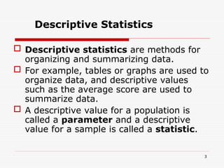  Descriptive statistics are methods for
organizing and summarizing data.
 For example, tables or graphs are used to
organize data, and descriptive values
such as the average score are used to
summarize data.
 A descriptive value for a population is
called a parameter and a descriptive
value for a sample is called a statistic.
Descriptive Statistics
3
 
