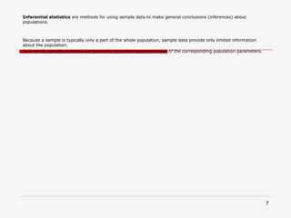 Inferential statistics are methods for using sample data to make general conclusions (inferences) about
populations.
Because a sample is typically only a part of the whole population, sample data provide only limited information
about the population.
As a result, sample statistics are generally imperfect representatives of the corresponding population parameters.
7
 