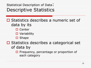 Statistical Description of Data:
Descriptive Statistics
 Statistics describes a numeric set of
data by its
 Center
 Variability
 Shape
 Statistics describes a categorical set
of data by
 Frequency, percentage or proportion of
each category
10
 