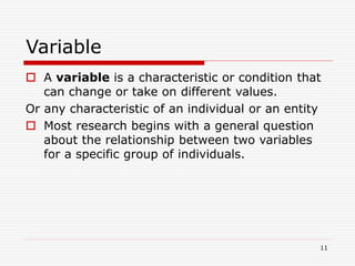 Variable
 A variable is a characteristic or condition that
can change or take on different values.
Or any characteristic of an individual or an entity
 Most research begins with a general question
about the relationship between two variables
for a specific group of individuals.
11
 
