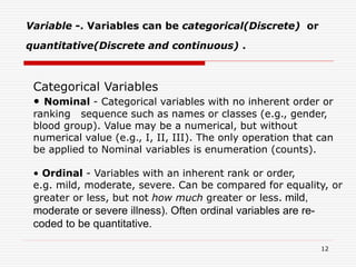 Variable -. Variables can be categorical(Discrete) or
quantitative(Discrete and continuous) .
Categorical Variables
• Nominal - Categorical variables with no inherent order or
ranking sequence such as names or classes (e.g., gender,
blood group). Value may be a numerical, but without
numerical value (e.g., I, II, III). The only operation that can
be applied to Nominal variables is enumeration (counts).
• Ordinal - Variables with an inherent rank or order,
e.g. mild, moderate, severe. Can be compared for equality, or
greater or less, but not how much greater or less. mild,
moderate or severe illness). Often ordinal variables are re-
coded to be quantitative.
12
 