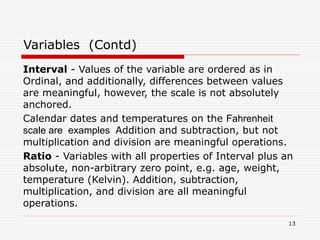 Interval - Values of the variable are ordered as in
Ordinal, and additionally, differences between values
are meaningful, however, the scale is not absolutely
anchored.
Calendar dates and temperatures on the Fahrenheit
scale are examples Addition and subtraction, but not
multiplication and division are meaningful operations.
Ratio - Variables with all properties of Interval plus an
absolute, non-arbitrary zero point, e.g. age, weight,
temperature (Kelvin). Addition, subtraction,
multiplication, and division are all meaningful
operations.
Variables (Contd)
13
 
