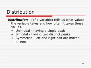 Distribution
Distribution - (of a variable) tells us what values
the variable takes and how often it takes these
values.
• Unimodal - having a single peak
• Bimodal - having two distinct peaks
• Symmetric - left and right half are mirror
images.
14
 