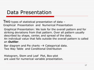 Data Presentation
Two types of statistical presentation of data –
Graphical Presentation and Numerical Presentation
Graphical Presentation: We look for the overall pattern and for
striking deviations from that pattern. Over all pattern usually
described by shape, center, and spread of the data.
An individual value that falls outside the overall pattern is called
an Outlier.
Bar diagram and Pie charts - Categorical data.
Two Way Table and Conditional Distribution
Histogram, Stem and Leaf Plot, Box-plot
are used for numerical variable presentation.
17
 