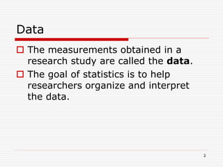 Data
 The measurements obtained in a
research study are called the data.
 The goal of statistics is to help
researchers organize and interpret
the data.
2
 