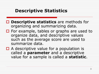  Descriptive statistics are methods for
organizing and summarizing data.
 For example, tables or graphs are used to
organize data, and descriptive values
such as the average score are used to
summarize data.
 A descriptive value for a population is
called a parameter and a descriptive
value for a sample is called a statistic.
Descriptive Statistics
3
 