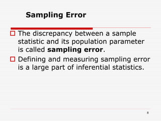  The discrepancy between a sample
statistic and its population parameter
is called sampling error.
 Defining and measuring sampling error
is a large part of inferential statistics.
Sampling Error
8
 