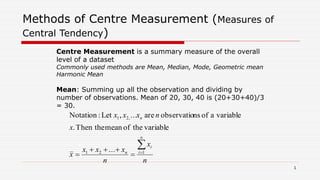 Methods of Centre Measurement (Measures of
Central Tendency)
Mean: Summing up all the observation and dividing by
number of observations. Mean of 20, 30, 40 is (20+30+40)/3
= 30.
n
x
n
xxx
x
x
nxxx
n
i
i
n
n



 121
,21
...
variabletheofmeanThen the.
variableaofnsobservatioare...,Let:Notation
Centre Measurement is a summary measure of the overall
level of a dataset
Commonly used methods are Mean, Median, Mode, Geometric mean
Harmonic Mean
1
 
