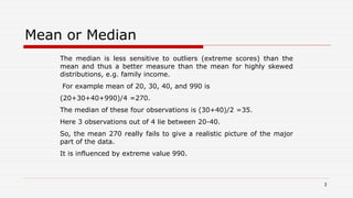 Mean or Median
The median is less sensitive to outliers (extreme scores) than the
mean and thus a better measure than the mean for highly skewed
distributions, e.g. family income.
For example mean of 20, 30, 40, and 990 is
(20+30+40+990)/4 =270.
The median of these four observations is (30+40)/2 =35.
Here 3 observations out of 4 lie between 20-40.
So, the mean 270 really fails to give a realistic picture of the major
part of the data.
It is influenced by extreme value 990.
3
 