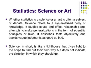 Statistics: Science or Art
 Whether statistics is a science or an art is often a subject
of debate. Science refers to a systematized body of
knowledge. It studies cause and effect relationship and
attempts to make generalizations in the form of scientific
principles or laws. It describes facts objectively and
avoids vague judgments as good as bad.
 Science, in short, is like a lighthouse that gives light to
the ships to find out their own way but does not indicate
the direction in which they should go.
 