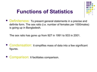Functions of Statistics
 Definiteness: To present general statements in a precise and
definite form. The sex ratio (i.e. number of females per 1000males)
is going up in Bangladesh.
The sex ratio has gone up from 927 in 1991 to 933 in 2001.
 Condensation: It simplifies mass of data into a few significant
figures.
 Comparison: It facilitates comparison.
 