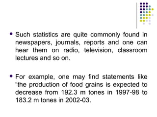  Such statistics are quite commonly found in
newspapers, journals, reports and one can
hear them on radio, television, classroom
lectures and so on.
 For example, one may find statements like
“the production of food grains is expected to
decrease from 192.3 m tones in 1997-98 to
183.2 m tones in 2002-03.
 