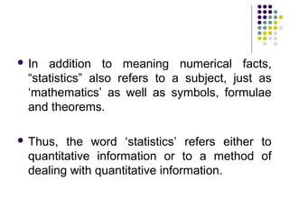  In addition to meaning numerical facts,
“statistics” also refers to a subject, just as
‘mathematics’ as well as symbols, formulae
and theorems.
 Thus, the word ‘statistics’ refers either to
quantitative information or to a method of
dealing with quantitative information.
 