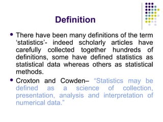 Definition
 There have been many definitions of the term
‘statistics’- indeed scholarly articles have
carefully collected together hundreds of
definitions, some have defined statistics as
statistical data whereas others as statistical
methods.
 Croxton and Cowden– “Statistics may be
defined as a science of collection,
presentation, analysis and interpretation of
numerical data.”
 