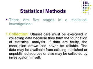 Statistical Methods
 There are five stages in a statistical
investigation:
1.Collection: Utmost care must be exercised in
collecting data because they form the foundation
of statistical analysis. If data are faulty, the
conclusion drawn can never be reliable. The
data may be available from existing published or
unpublished sources or else may be collected by
investigator himself.
 